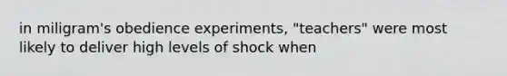 in miligram's obedience experiments, "teachers" were most likely to deliver high levels of shock when