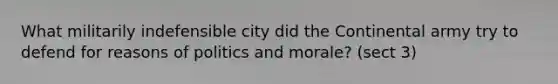 What militarily indefensible city did the Continental army try to defend for reasons of politics and morale? (sect 3)