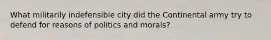 What militarily indefensible city did the Continental army try to defend for reasons of politics and morals?