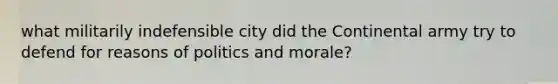 what militarily indefensible city did the Continental army try to defend for reasons of politics and morale?