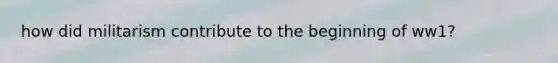 how did militarism contribute to the beginning of ww1?