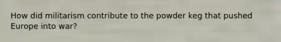 How did militarism contribute to the powder keg that pushed Europe into war?