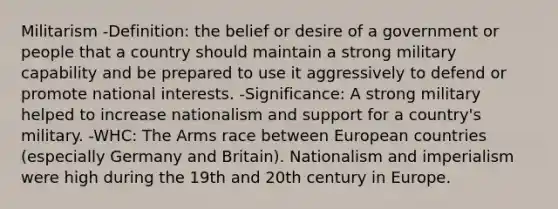 Militarism -Definition: the belief or desire of a government or people that a country should maintain a strong military capability and be prepared to use it aggressively to defend or promote national interests. -Significance: A strong military helped to increase nationalism and support for a country's military. -WHC: The Arms race between European countries (especially Germany and Britain). Nationalism and imperialism were high during the 19th and 20th century in Europe.