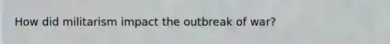 How did militarism impact the outbreak of war?