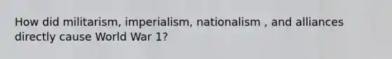 How did militarism, imperialism, nationalism , and alliances directly cause World War 1?