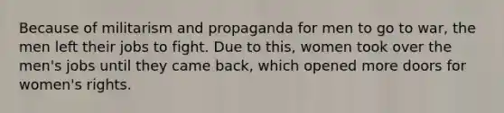 Because of militarism and propaganda for men to go to war, the men left their jobs to fight. Due to this, women took over the men's jobs until they came back, which opened more doors for women's rights.