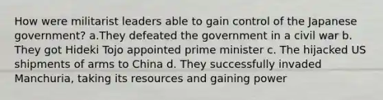 How were militarist leaders able to gain control of the Japanese government? a.They defeated the government in a civil war b. They got Hideki Tojo appointed prime minister c. The hijacked US shipments of arms to China d. They successfully invaded Manchuria, taking its resources and gaining power