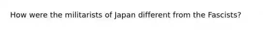 How were the militarists of Japan different from the Fascists?