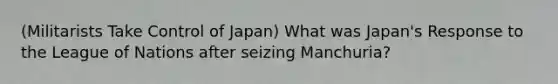 (Militarists Take Control of Japan) What was Japan's Response to the League of Nations after seizing Manchuria?