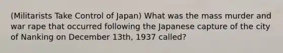 (Militarists Take Control of Japan) What was the mass murder and war rape that occurred following the Japanese capture of the city of Nanking on December 13th, 1937 called?