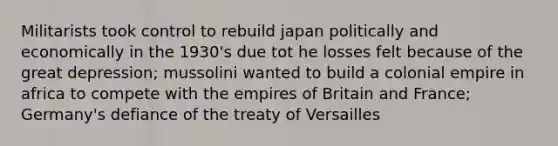 Militarists took control to rebuild japan politically and economically in the 1930's due tot he losses felt because of the great depression; mussolini wanted to build a colonial empire in africa to compete with the empires of Britain and France; Germany's defiance of the treaty of Versailles