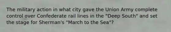 The military action in what city gave the Union Army complete control over Confederate rail lines in the "Deep South" and set the stage for Sherman's "March to the Sea"?