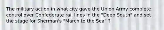 The military action in what city gave the Union Army complete control over Confederate rail lines in the "Deep South" and set the stage for Sherman's "March to the Sea" ?