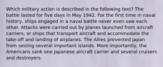 Which military action is described in the following text? The battle lasted for five days in May 1942. For the first time in naval history, ships engaged in a naval battle never even saw each other. Attacks were carried out by planes launched from aircraft carriers, or ships that transport aircraft and accommodate the take-off and landing of airplanes. The Allies prevented Japan from seizing several important islands. More importantly, the Americans sank one Japanese aircraft carrier and several cruisers and destroyers.