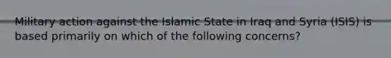 Military action against the Islamic State in Iraq and Syria (ISIS) is based primarily on which of the following concerns?