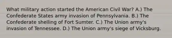 What military action started the American Civil War? A.) The Confederate States army invasion of Pennsylvania. B.) The Confederate shelling of Fort Sumter. C.) The Union army's invasion of Tennessee. D.) The Union army's siege of Vicksburg.