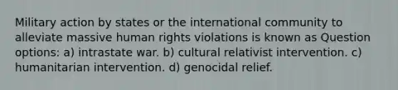 Military action by states or the international community to alleviate massive human rights violations is known as Question options: a) intrastate war. b) cultural relativist intervention. c) humanitarian intervention. d) genocidal relief.