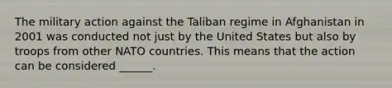 The military action against the Taliban regime in Afghanistan in 2001 was conducted not just by the United States but also by troops from other NATO countries. This means that the action can be considered ______.