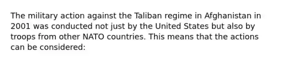 The military action against the Taliban regime in Afghanistan in 2001 was conducted not just by the United States but also by troops from other NATO countries. This means that the actions can be considered: