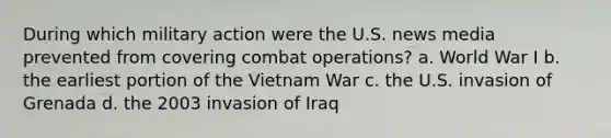 During which military action were the U.S. news media prevented from covering combat operations? a. World War I b. the earliest portion of the Vietnam War c. the U.S. invasion of Grenada d. the 2003 invasion of Iraq