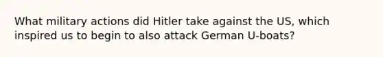 What military actions did Hitler take against the US, which inspired us to begin to also attack German U-boats?