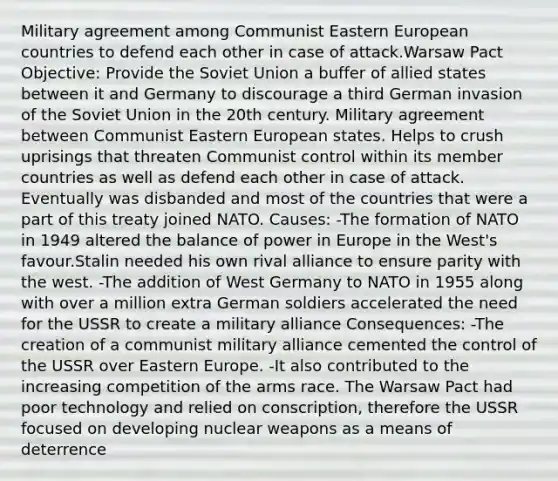 Military agreement among Communist Eastern European countries to defend each other in case of attack.Warsaw Pact Objective: Provide the Soviet Union a buffer of allied states between it and Germany to discourage a third German invasion of the Soviet Union in the 20th century. Military agreement between Communist Eastern European states. Helps to crush uprisings that threaten Communist control within its member countries as well as defend each other in case of attack. Eventually was disbanded and most of the countries that were a part of this treaty joined NATO. Causes: -The formation of NATO in 1949 altered the balance of power in Europe in the West's favour.Stalin needed his own rival alliance to ensure parity with the west. -The addition of West Germany to NATO in 1955 along with over a million extra German soldiers accelerated the need for the USSR to create a military alliance Consequences: -The creation of a communist military alliance cemented the control of the USSR over Eastern Europe. -It also contributed to the increasing competition of the arms race. The Warsaw Pact had poor technology and relied on conscription, therefore the USSR focused on developing nuclear weapons as a means of deterrence