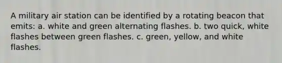 A military air station can be identified by a rotating beacon that emits: a. white and green alternating flashes. b. two quick, white flashes between green flashes. c. green, yellow, and white flashes.