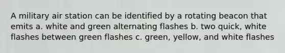 A military air station can be identified by a rotating beacon that emits a. white and green alternating flashes b. two quick, white flashes between green flashes c. green, yellow, and white flashes