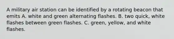 A military air station can be identified by a rotating beacon that emits A. white and green alternating flashes. B. two quick, white flashes between green flashes. C. green, yellow, and white flashes.