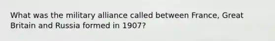 What was the military alliance called between France, Great Britain and Russia formed in 1907?