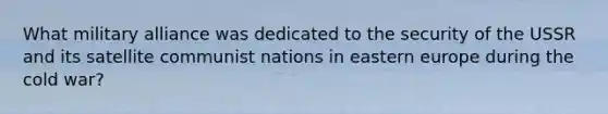 What military alliance was dedicated to the security of the USSR and its satellite communist nations in eastern europe during the cold war?