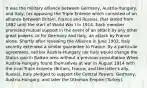 It was the military alliance between Germany, Austria-Hungary, and Italy, (as opposing the Triple Entente which consisted of an alliance between Britain, France and Russia), that lasted from 1882 until the start of World War I in 1914. Each member promised mutual support in the event of an attack by any other great powers, or for Germany and Italy, an attack by France alone. Shortly after renewing the Alliance in June 1902, Italy secretly extended a similar guarantee to France. By a particular agreement, neither Austria-Hungary nor Italy would change the Status quo in Balkan area without a previous consultation When Austria-Hungary found themselves at war in August 1914 with the rival Triple Entente (Britain, France, and the latter's ally, Russia), Italy pledged to support the Central Powers: Germany, Austria-Hungary, and later the Ottoman Empire (Turkey).