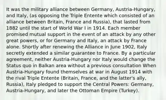 It was the military alliance between Germany, Austria-Hungary, and Italy, (as opposing the Triple Entente which consisted of an alliance between Britain, France and Russia), that lasted from 1882 until the start of World War I in 1914. Each member promised mutual support in the event of an attack by any other great powers, or for Germany and Italy, an attack by France alone. Shortly after renewing the Alliance in June 1902, Italy secretly extended a similar guarantee to France. By a particular agreement, neither Austria-Hungary nor Italy would change the Status quo in Balkan area without a previous consultation When Austria-Hungary found themselves at war in August 1914 with the rival Triple Entente (Britain, France, and the latter's ally, Russia), Italy pledged to support the Central Powers: Germany, Austria-Hungary, and later the Ottoman Empire (Turkey).