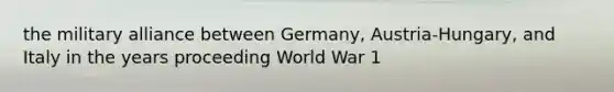 the military alliance between Germany, Austria-Hungary, and Italy in the years proceeding World War 1