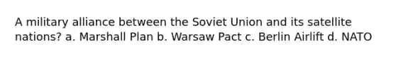 A military alliance between the Soviet Union and its satellite nations? a. Marshall Plan b. Warsaw Pact c. Berlin Airlift d. NATO