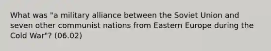 What was "a military alliance between the Soviet Union and seven other communist nations from Eastern Europe during the Cold War"? (06.02)