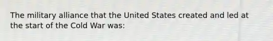 The military alliance that the United States created and led at the start of the Cold War was: