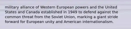 military alliance of Western European powers and the United States and Canada established in 1949 to defend against the common threat from the Soviet Union, marking a giant stride forward for European unity and American internationalism.