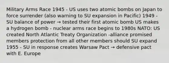 Military Arms Race 1945 - US uses two atomic bombs on Japan to force surrender (also warning to SU expansion in Pacific) 1949 - SU balance of power → tested their first atomic bomb US makes a hydrogen bomb - nuclear arms race begins to 1980s NATO: US created North Atlantic Treaty Organization -alliance promised members protection from all other members should SU expand 1955 - SU in response creates Warsaw Pact → defensive pact with E. Europe