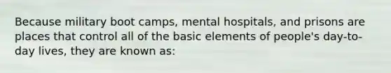 Because military boot camps, mental hospitals, and prisons are places that control all of the basic elements of people's day-to-day lives, they are known as: