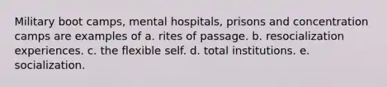 Military boot camps, mental hospitals, prisons and concentration camps are examples of a. rites of passage. b. resocialization experiences. c. the flexible self. d. total institutions. e. socialization.