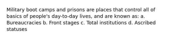 Military boot camps and prisons are places that control all of basics of people's day-to-day lives, and are known as: a. Bureaucracies b. Front stages c. Total institutions d. Ascribed statuses