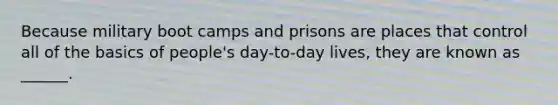 Because military boot camps and prisons are places that control all of the basics of people's day-to-day lives, they are known as ______.