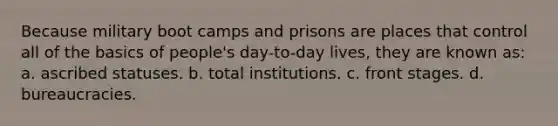 Because military boot camps and prisons are places that control all of the basics of people's day-to-day lives, they are known as: a. ascribed statuses. b. total institutions. c. front stages. d. bureaucracies.