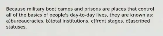 Because military boot camps and prisons are places that control all of the basics of people's day-to-day lives, they are known as: a)bureaucracies. b)total institutions. c)front stages. d)ascribed statuses.