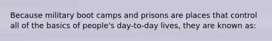 Because military boot camps and prisons are places that control all of the basics of people's day-to-day lives, they are known as: