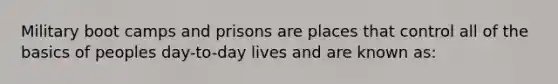 Military boot camps and prisons are places that control all of the basics of peoples day-to-day lives and are known as: