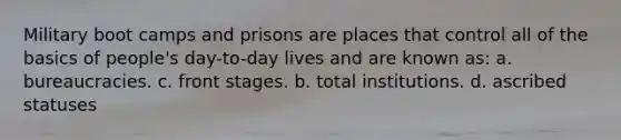 Military boot camps and prisons are places that control all of the basics of people's day-to-day lives and are known as: a. bureaucracies. c. front stages. b. total institutions. d. ascribed statuses