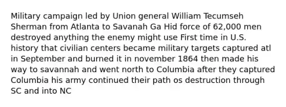 Military campaign led by Union general William Tecumseh Sherman from Atlanta to Savanah Ga Hid force of 62,000 men destroyed anything the enemy might use First time in U.S. history that civilian centers became military targets captured atl in September and burned it in november 1864 then made his way to savannah and went north to Columbia after they captured Columbia his army continued their path os destruction through SC and into NC