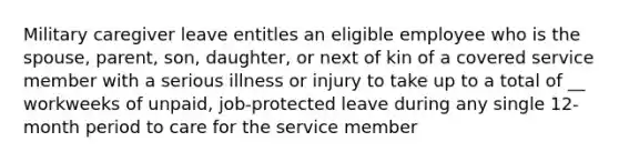 Military caregiver leave entitles an eligible employee who is the spouse, parent, son, daughter, or next of kin of a covered service member with a serious illness or injury to take up to a total of __ workweeks of unpaid, job-protected leave during any single 12-month period to care for the service member